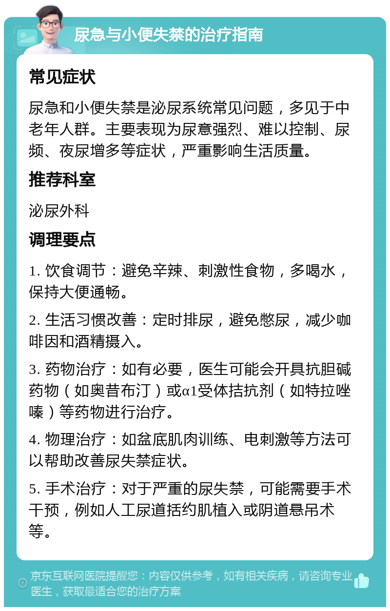 尿急与小便失禁的治疗指南 常见症状 尿急和小便失禁是泌尿系统常见问题，多见于中老年人群。主要表现为尿意强烈、难以控制、尿频、夜尿增多等症状，严重影响生活质量。 推荐科室 泌尿外科 调理要点 1. 饮食调节：避免辛辣、刺激性食物，多喝水，保持大便通畅。 2. 生活习惯改善：定时排尿，避免憋尿，减少咖啡因和酒精摄入。 3. 药物治疗：如有必要，医生可能会开具抗胆碱药物（如奥昔布汀）或α1受体拮抗剂（如特拉唑嗪）等药物进行治疗。 4. 物理治疗：如盆底肌肉训练、电刺激等方法可以帮助改善尿失禁症状。 5. 手术治疗：对于严重的尿失禁，可能需要手术干预，例如人工尿道括约肌植入或阴道悬吊术等。