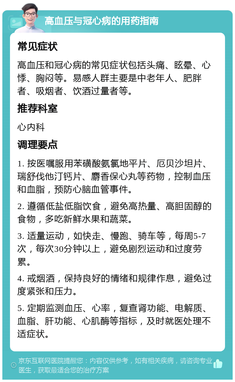 高血压与冠心病的用药指南 常见症状 高血压和冠心病的常见症状包括头痛、眩晕、心悸、胸闷等。易感人群主要是中老年人、肥胖者、吸烟者、饮酒过量者等。 推荐科室 心内科 调理要点 1. 按医嘱服用苯磺酸氨氯地平片、厄贝沙坦片、瑞舒伐他汀钙片、麝香保心丸等药物，控制血压和血脂，预防心脑血管事件。 2. 遵循低盐低脂饮食，避免高热量、高胆固醇的食物，多吃新鲜水果和蔬菜。 3. 适量运动，如快走、慢跑、骑车等，每周5-7次，每次30分钟以上，避免剧烈运动和过度劳累。 4. 戒烟酒，保持良好的情绪和规律作息，避免过度紧张和压力。 5. 定期监测血压、心率，复查肾功能、电解质、血脂、肝功能、心肌酶等指标，及时就医处理不适症状。