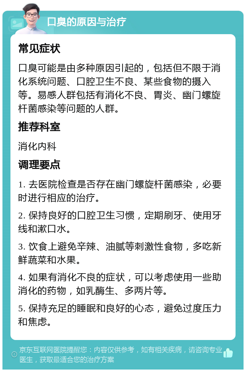 口臭的原因与治疗 常见症状 口臭可能是由多种原因引起的，包括但不限于消化系统问题、口腔卫生不良、某些食物的摄入等。易感人群包括有消化不良、胃炎、幽门螺旋杆菌感染等问题的人群。 推荐科室 消化内科 调理要点 1. 去医院检查是否存在幽门螺旋杆菌感染，必要时进行相应的治疗。 2. 保持良好的口腔卫生习惯，定期刷牙、使用牙线和漱口水。 3. 饮食上避免辛辣、油腻等刺激性食物，多吃新鲜蔬菜和水果。 4. 如果有消化不良的症状，可以考虑使用一些助消化的药物，如乳酶生、多两片等。 5. 保持充足的睡眠和良好的心态，避免过度压力和焦虑。