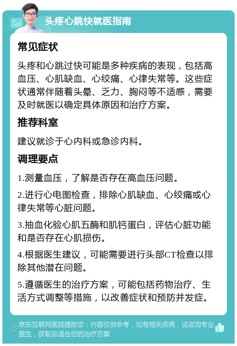 头疼心跳快就医指南 常见症状 头疼和心跳过快可能是多种疾病的表现，包括高血压、心肌缺血、心绞痛、心律失常等。这些症状通常伴随着头晕、乏力、胸闷等不适感，需要及时就医以确定具体原因和治疗方案。 推荐科室 建议就诊于心内科或急诊内科。 调理要点 1.测量血压，了解是否存在高血压问题。 2.进行心电图检查，排除心肌缺血、心绞痛或心律失常等心脏问题。 3.抽血化验心肌五酶和肌钙蛋白，评估心脏功能和是否存在心肌损伤。 4.根据医生建议，可能需要进行头部CT检查以排除其他潜在问题。 5.遵循医生的治疗方案，可能包括药物治疗、生活方式调整等措施，以改善症状和预防并发症。