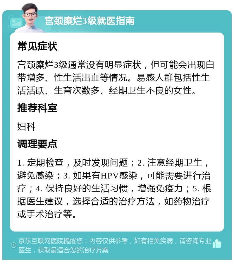 宫颈糜烂3级就医指南 常见症状 宫颈糜烂3级通常没有明显症状，但可能会出现白带增多、性生活出血等情况。易感人群包括性生活活跃、生育次数多、经期卫生不良的女性。 推荐科室 妇科 调理要点 1. 定期检查，及时发现问题；2. 注意经期卫生，避免感染；3. 如果有HPV感染，可能需要进行治疗；4. 保持良好的生活习惯，增强免疫力；5. 根据医生建议，选择合适的治疗方法，如药物治疗或手术治疗等。