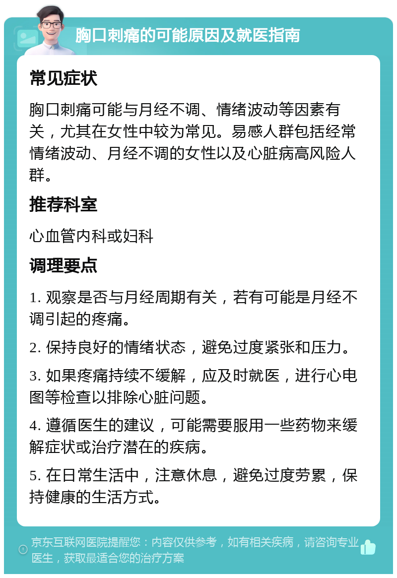 胸口刺痛的可能原因及就医指南 常见症状 胸口刺痛可能与月经不调、情绪波动等因素有关，尤其在女性中较为常见。易感人群包括经常情绪波动、月经不调的女性以及心脏病高风险人群。 推荐科室 心血管内科或妇科 调理要点 1. 观察是否与月经周期有关，若有可能是月经不调引起的疼痛。 2. 保持良好的情绪状态，避免过度紧张和压力。 3. 如果疼痛持续不缓解，应及时就医，进行心电图等检查以排除心脏问题。 4. 遵循医生的建议，可能需要服用一些药物来缓解症状或治疗潜在的疾病。 5. 在日常生活中，注意休息，避免过度劳累，保持健康的生活方式。