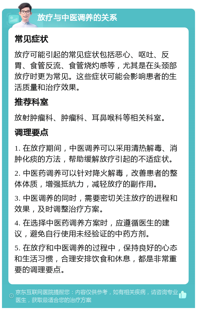 放疗与中医调养的关系 常见症状 放疗可能引起的常见症状包括恶心、呕吐、反胃、食管反流、食管烧灼感等，尤其是在头颈部放疗时更为常见。这些症状可能会影响患者的生活质量和治疗效果。 推荐科室 放射肿瘤科、肿瘤科、耳鼻喉科等相关科室。 调理要点 1. 在放疗期间，中医调养可以采用清热解毒、消肿化痰的方法，帮助缓解放疗引起的不适症状。 2. 中医药调养可以针对降火解毒，改善患者的整体体质，增强抵抗力，减轻放疗的副作用。 3. 中医调养的同时，需要密切关注放疗的进程和效果，及时调整治疗方案。 4. 在选择中医药调养方案时，应遵循医生的建议，避免自行使用未经验证的中药方剂。 5. 在放疗和中医调养的过程中，保持良好的心态和生活习惯，合理安排饮食和休息，都是非常重要的调理要点。