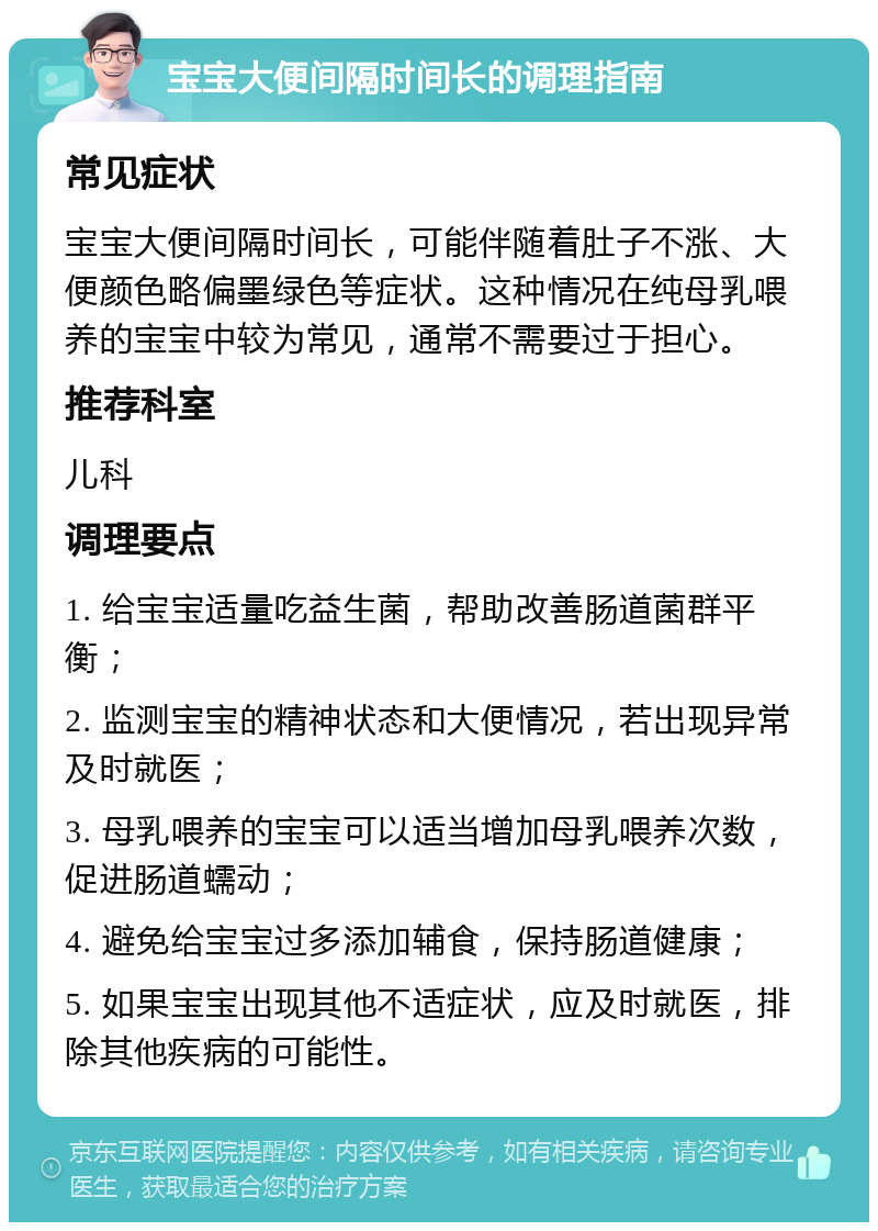 宝宝大便间隔时间长的调理指南 常见症状 宝宝大便间隔时间长，可能伴随着肚子不涨、大便颜色略偏墨绿色等症状。这种情况在纯母乳喂养的宝宝中较为常见，通常不需要过于担心。 推荐科室 儿科 调理要点 1. 给宝宝适量吃益生菌，帮助改善肠道菌群平衡； 2. 监测宝宝的精神状态和大便情况，若出现异常及时就医； 3. 母乳喂养的宝宝可以适当增加母乳喂养次数，促进肠道蠕动； 4. 避免给宝宝过多添加辅食，保持肠道健康； 5. 如果宝宝出现其他不适症状，应及时就医，排除其他疾病的可能性。