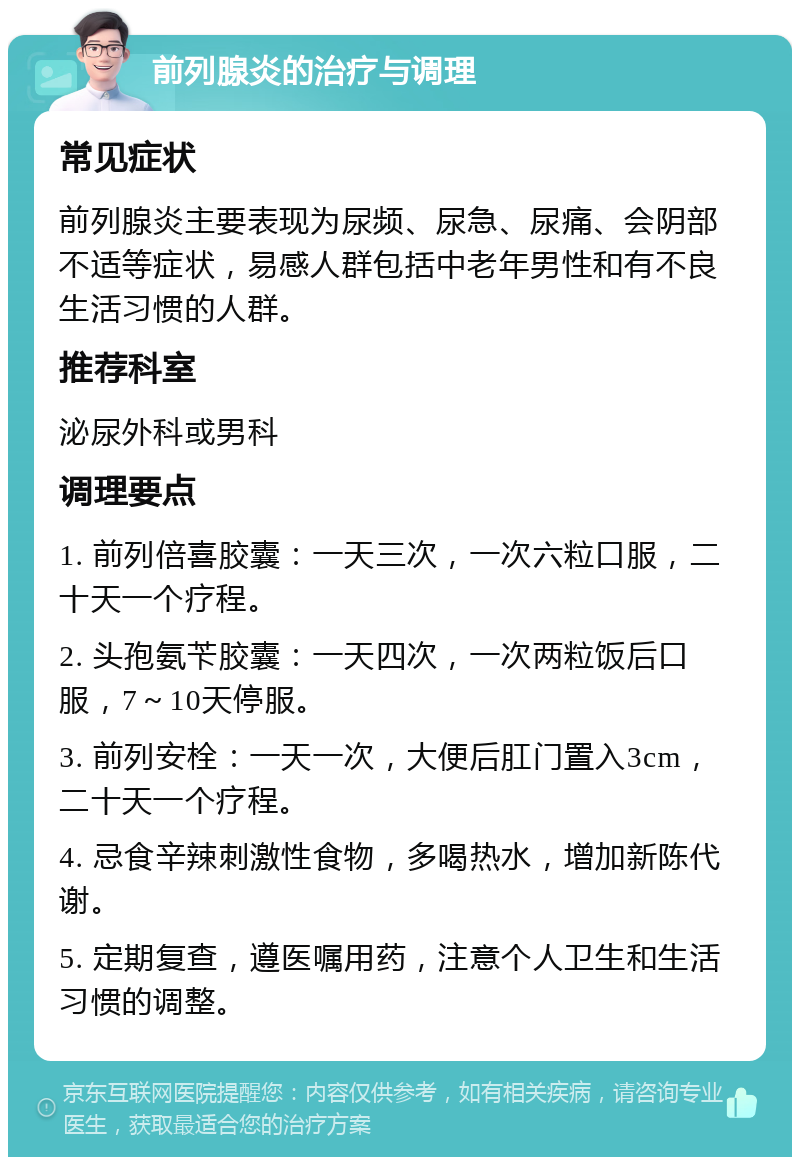 前列腺炎的治疗与调理 常见症状 前列腺炎主要表现为尿频、尿急、尿痛、会阴部不适等症状，易感人群包括中老年男性和有不良生活习惯的人群。 推荐科室 泌尿外科或男科 调理要点 1. 前列倍喜胶囊：一天三次，一次六粒口服，二十天一个疗程。 2. 头孢氨苄胶囊：一天四次，一次两粒饭后口服，7～10天停服。 3. 前列安栓：一天一次，大便后肛门置入3cm，二十天一个疗程。 4. 忌食辛辣刺激性食物，多喝热水，增加新陈代谢。 5. 定期复查，遵医嘱用药，注意个人卫生和生活习惯的调整。