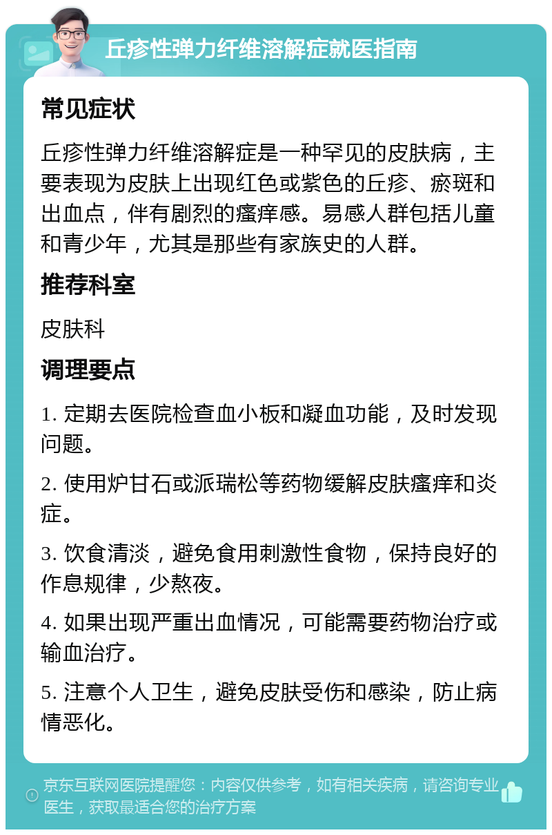 丘疹性弹力纤维溶解症就医指南 常见症状 丘疹性弹力纤维溶解症是一种罕见的皮肤病，主要表现为皮肤上出现红色或紫色的丘疹、瘀斑和出血点，伴有剧烈的瘙痒感。易感人群包括儿童和青少年，尤其是那些有家族史的人群。 推荐科室 皮肤科 调理要点 1. 定期去医院检查血小板和凝血功能，及时发现问题。 2. 使用炉甘石或派瑞松等药物缓解皮肤瘙痒和炎症。 3. 饮食清淡，避免食用刺激性食物，保持良好的作息规律，少熬夜。 4. 如果出现严重出血情况，可能需要药物治疗或输血治疗。 5. 注意个人卫生，避免皮肤受伤和感染，防止病情恶化。