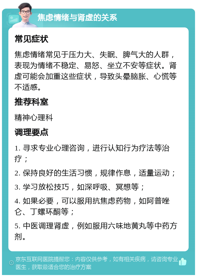 焦虑情绪与肾虚的关系 常见症状 焦虑情绪常见于压力大、失眠、脾气大的人群，表现为情绪不稳定、易怒、坐立不安等症状。肾虚可能会加重这些症状，导致头晕脑胀、心慌等不适感。 推荐科室 精神心理科 调理要点 1. 寻求专业心理咨询，进行认知行为疗法等治疗； 2. 保持良好的生活习惯，规律作息，适量运动； 3. 学习放松技巧，如深呼吸、冥想等； 4. 如果必要，可以服用抗焦虑药物，如阿普唑仑、丁螺环酮等； 5. 中医调理肾虚，例如服用六味地黄丸等中药方剂。