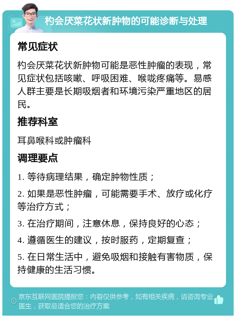 杓会厌菜花状新肿物的可能诊断与处理 常见症状 杓会厌菜花状新肿物可能是恶性肿瘤的表现，常见症状包括咳嗽、呼吸困难、喉咙疼痛等。易感人群主要是长期吸烟者和环境污染严重地区的居民。 推荐科室 耳鼻喉科或肿瘤科 调理要点 1. 等待病理结果，确定肿物性质； 2. 如果是恶性肿瘤，可能需要手术、放疗或化疗等治疗方式； 3. 在治疗期间，注意休息，保持良好的心态； 4. 遵循医生的建议，按时服药，定期复查； 5. 在日常生活中，避免吸烟和接触有害物质，保持健康的生活习惯。