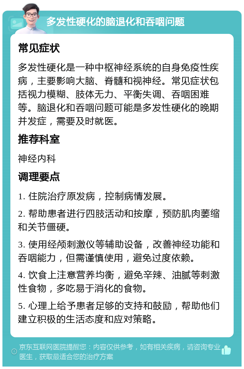 多发性硬化的脑退化和吞咽问题 常见症状 多发性硬化是一种中枢神经系统的自身免疫性疾病，主要影响大脑、脊髓和视神经。常见症状包括视力模糊、肢体无力、平衡失调、吞咽困难等。脑退化和吞咽问题可能是多发性硬化的晚期并发症，需要及时就医。 推荐科室 神经内科 调理要点 1. 住院治疗原发病，控制病情发展。 2. 帮助患者进行四肢活动和按摩，预防肌肉萎缩和关节僵硬。 3. 使用经颅刺激仪等辅助设备，改善神经功能和吞咽能力，但需谨慎使用，避免过度依赖。 4. 饮食上注意营养均衡，避免辛辣、油腻等刺激性食物，多吃易于消化的食物。 5. 心理上给予患者足够的支持和鼓励，帮助他们建立积极的生活态度和应对策略。