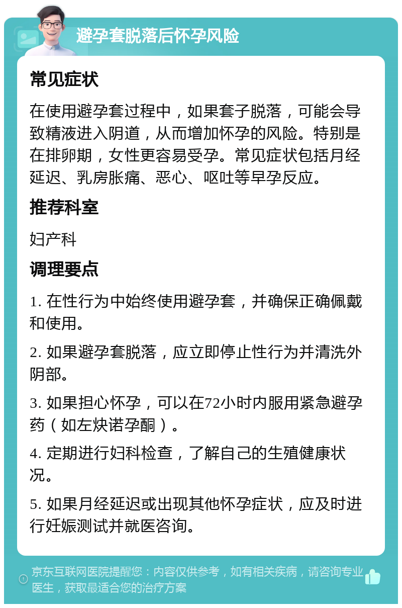 避孕套脱落后怀孕风险 常见症状 在使用避孕套过程中，如果套子脱落，可能会导致精液进入阴道，从而增加怀孕的风险。特别是在排卵期，女性更容易受孕。常见症状包括月经延迟、乳房胀痛、恶心、呕吐等早孕反应。 推荐科室 妇产科 调理要点 1. 在性行为中始终使用避孕套，并确保正确佩戴和使用。 2. 如果避孕套脱落，应立即停止性行为并清洗外阴部。 3. 如果担心怀孕，可以在72小时内服用紧急避孕药（如左炔诺孕酮）。 4. 定期进行妇科检查，了解自己的生殖健康状况。 5. 如果月经延迟或出现其他怀孕症状，应及时进行妊娠测试并就医咨询。