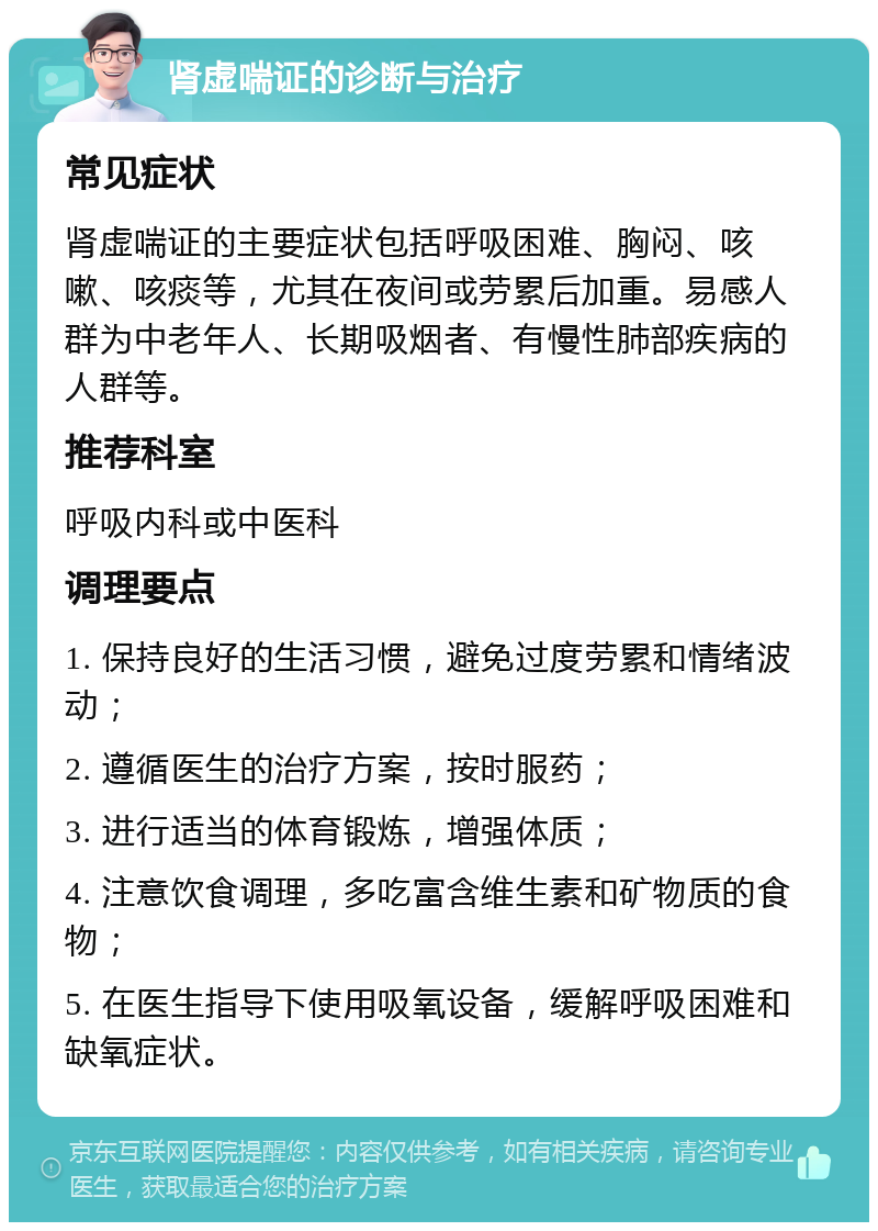 肾虚喘证的诊断与治疗 常见症状 肾虚喘证的主要症状包括呼吸困难、胸闷、咳嗽、咳痰等，尤其在夜间或劳累后加重。易感人群为中老年人、长期吸烟者、有慢性肺部疾病的人群等。 推荐科室 呼吸内科或中医科 调理要点 1. 保持良好的生活习惯，避免过度劳累和情绪波动； 2. 遵循医生的治疗方案，按时服药； 3. 进行适当的体育锻炼，增强体质； 4. 注意饮食调理，多吃富含维生素和矿物质的食物； 5. 在医生指导下使用吸氧设备，缓解呼吸困难和缺氧症状。