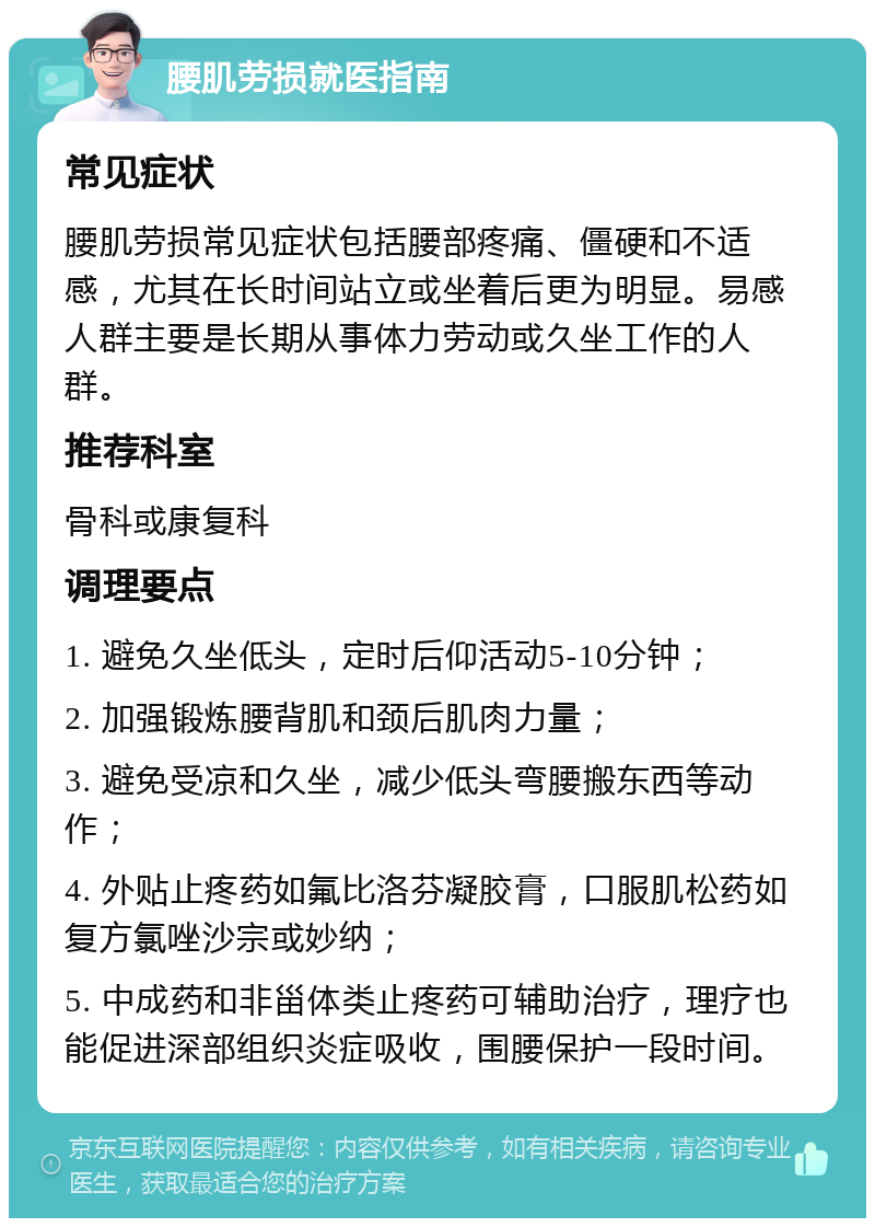 腰肌劳损就医指南 常见症状 腰肌劳损常见症状包括腰部疼痛、僵硬和不适感，尤其在长时间站立或坐着后更为明显。易感人群主要是长期从事体力劳动或久坐工作的人群。 推荐科室 骨科或康复科 调理要点 1. 避免久坐低头，定时后仰活动5-10分钟； 2. 加强锻炼腰背肌和颈后肌肉力量； 3. 避免受凉和久坐，减少低头弯腰搬东西等动作； 4. 外贴止疼药如氟比洛芬凝胶膏，口服肌松药如复方氯唑沙宗或妙纳； 5. 中成药和非甾体类止疼药可辅助治疗，理疗也能促进深部组织炎症吸收，围腰保护一段时间。