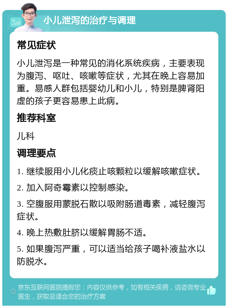 小儿泄泻的治疗与调理 常见症状 小儿泄泻是一种常见的消化系统疾病，主要表现为腹泻、呕吐、咳嗽等症状，尤其在晚上容易加重。易感人群包括婴幼儿和小儿，特别是脾肾阳虚的孩子更容易患上此病。 推荐科室 儿科 调理要点 1. 继续服用小儿化痰止咳颗粒以缓解咳嗽症状。 2. 加入阿奇霉素以控制感染。 3. 空腹服用蒙脱石散以吸附肠道毒素，减轻腹泻症状。 4. 晚上热敷肚脐以缓解胃肠不适。 5. 如果腹泻严重，可以适当给孩子喝补液盐水以防脱水。