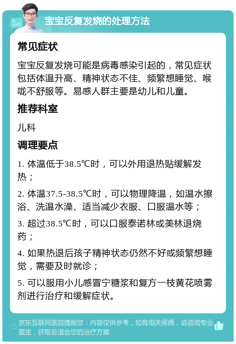 宝宝反复发烧的处理方法 常见症状 宝宝反复发烧可能是病毒感染引起的，常见症状包括体温升高、精神状态不佳、频繁想睡觉、喉咙不舒服等。易感人群主要是幼儿和儿童。 推荐科室 儿科 调理要点 1. 体温低于38.5℃时，可以外用退热贴缓解发热； 2. 体温37.5-38.5℃时，可以物理降温，如温水擦浴、洗温水澡、适当减少衣服、口服温水等； 3. 超过38.5℃时，可以口服泰诺林或美林退烧药； 4. 如果热退后孩子精神状态仍然不好或频繁想睡觉，需要及时就诊； 5. 可以服用小儿感冒宁糖浆和复方一枝黄花喷雾剂进行治疗和缓解症状。