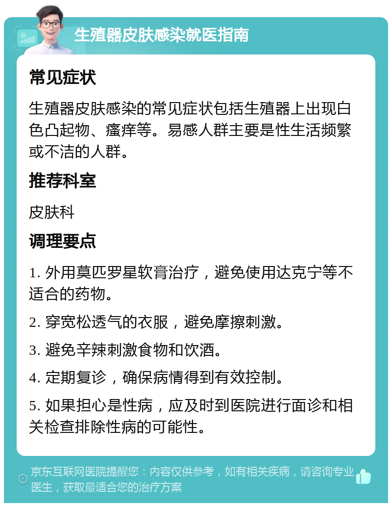 生殖器皮肤感染就医指南 常见症状 生殖器皮肤感染的常见症状包括生殖器上出现白色凸起物、瘙痒等。易感人群主要是性生活频繁或不洁的人群。 推荐科室 皮肤科 调理要点 1. 外用莫匹罗星软膏治疗，避免使用达克宁等不适合的药物。 2. 穿宽松透气的衣服，避免摩擦刺激。 3. 避免辛辣刺激食物和饮酒。 4. 定期复诊，确保病情得到有效控制。 5. 如果担心是性病，应及时到医院进行面诊和相关检查排除性病的可能性。