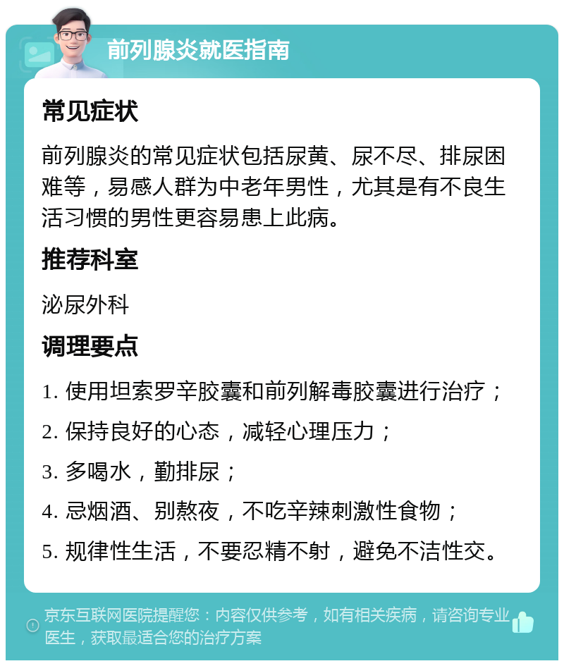 前列腺炎就医指南 常见症状 前列腺炎的常见症状包括尿黄、尿不尽、排尿困难等，易感人群为中老年男性，尤其是有不良生活习惯的男性更容易患上此病。 推荐科室 泌尿外科 调理要点 1. 使用坦索罗辛胶囊和前列解毒胶囊进行治疗； 2. 保持良好的心态，减轻心理压力； 3. 多喝水，勤排尿； 4. 忌烟酒、别熬夜，不吃辛辣刺激性食物； 5. 规律性生活，不要忍精不射，避免不洁性交。