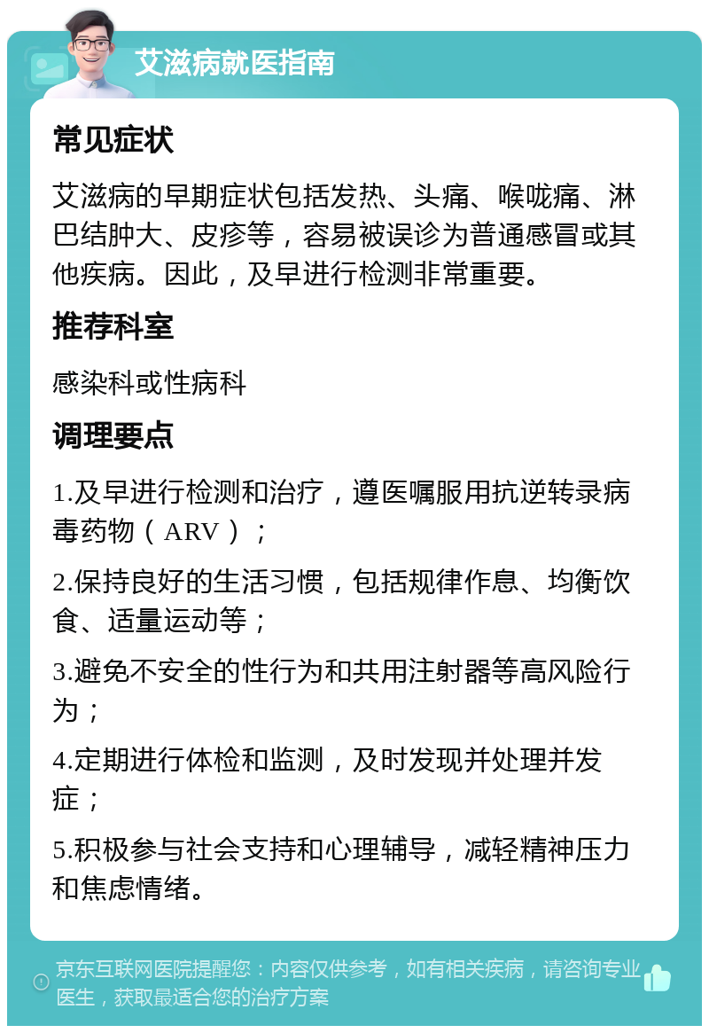 艾滋病就医指南 常见症状 艾滋病的早期症状包括发热、头痛、喉咙痛、淋巴结肿大、皮疹等，容易被误诊为普通感冒或其他疾病。因此，及早进行检测非常重要。 推荐科室 感染科或性病科 调理要点 1.及早进行检测和治疗，遵医嘱服用抗逆转录病毒药物（ARV）； 2.保持良好的生活习惯，包括规律作息、均衡饮食、适量运动等； 3.避免不安全的性行为和共用注射器等高风险行为； 4.定期进行体检和监测，及时发现并处理并发症； 5.积极参与社会支持和心理辅导，减轻精神压力和焦虑情绪。