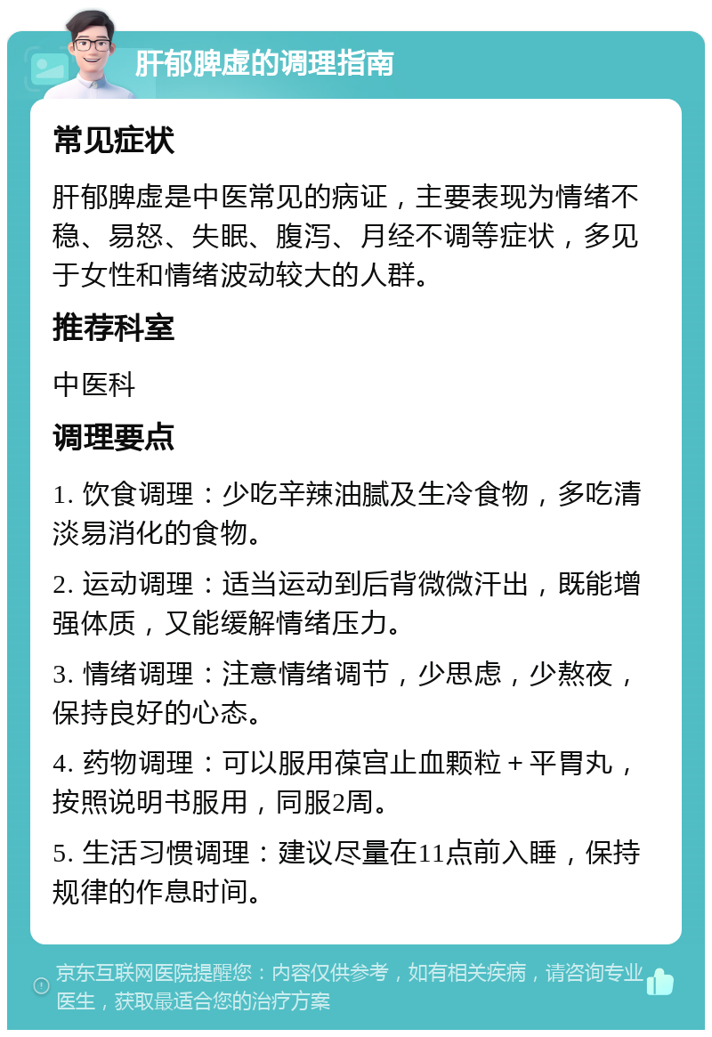 肝郁脾虚的调理指南 常见症状 肝郁脾虚是中医常见的病证，主要表现为情绪不稳、易怒、失眠、腹泻、月经不调等症状，多见于女性和情绪波动较大的人群。 推荐科室 中医科 调理要点 1. 饮食调理：少吃辛辣油腻及生冷食物，多吃清淡易消化的食物。 2. 运动调理：适当运动到后背微微汗出，既能增强体质，又能缓解情绪压力。 3. 情绪调理：注意情绪调节，少思虑，少熬夜，保持良好的心态。 4. 药物调理：可以服用葆宫止血颗粒＋平胃丸，按照说明书服用，同服2周。 5. 生活习惯调理：建议尽量在11点前入睡，保持规律的作息时间。