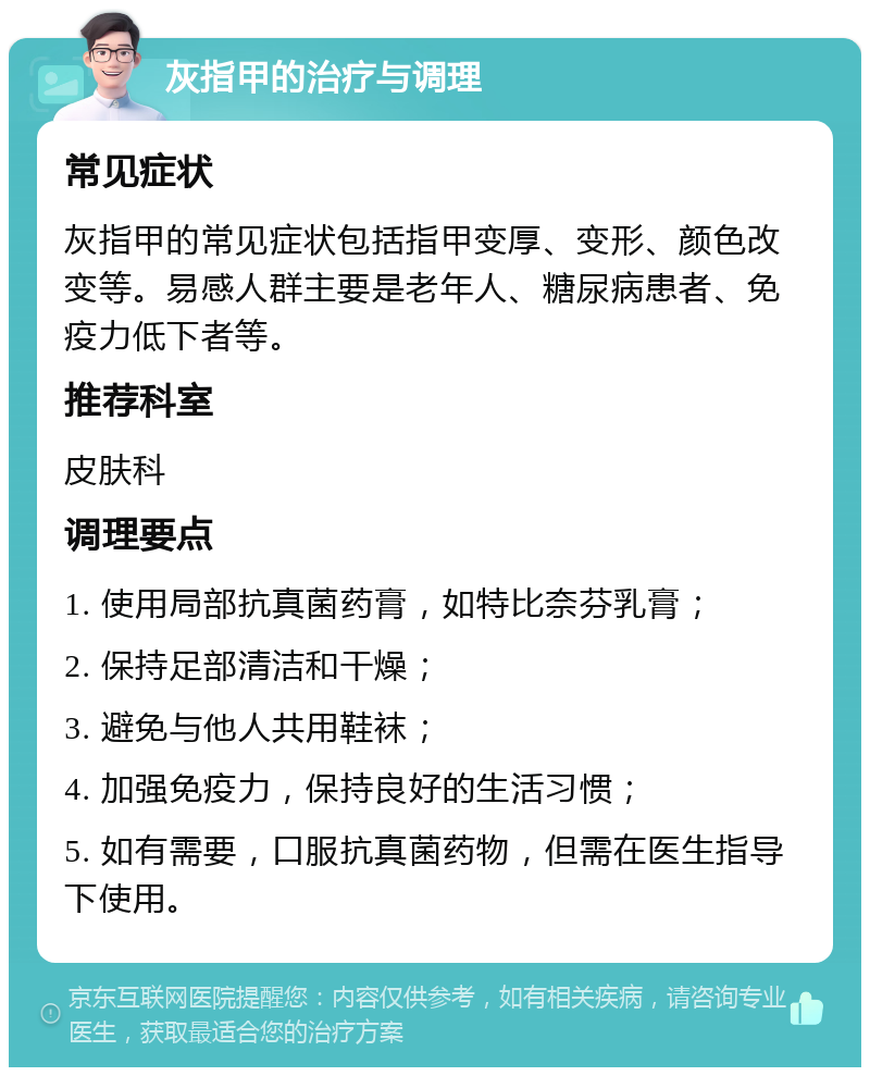 灰指甲的治疗与调理 常见症状 灰指甲的常见症状包括指甲变厚、变形、颜色改变等。易感人群主要是老年人、糖尿病患者、免疫力低下者等。 推荐科室 皮肤科 调理要点 1. 使用局部抗真菌药膏，如特比奈芬乳膏； 2. 保持足部清洁和干燥； 3. 避免与他人共用鞋袜； 4. 加强免疫力，保持良好的生活习惯； 5. 如有需要，口服抗真菌药物，但需在医生指导下使用。