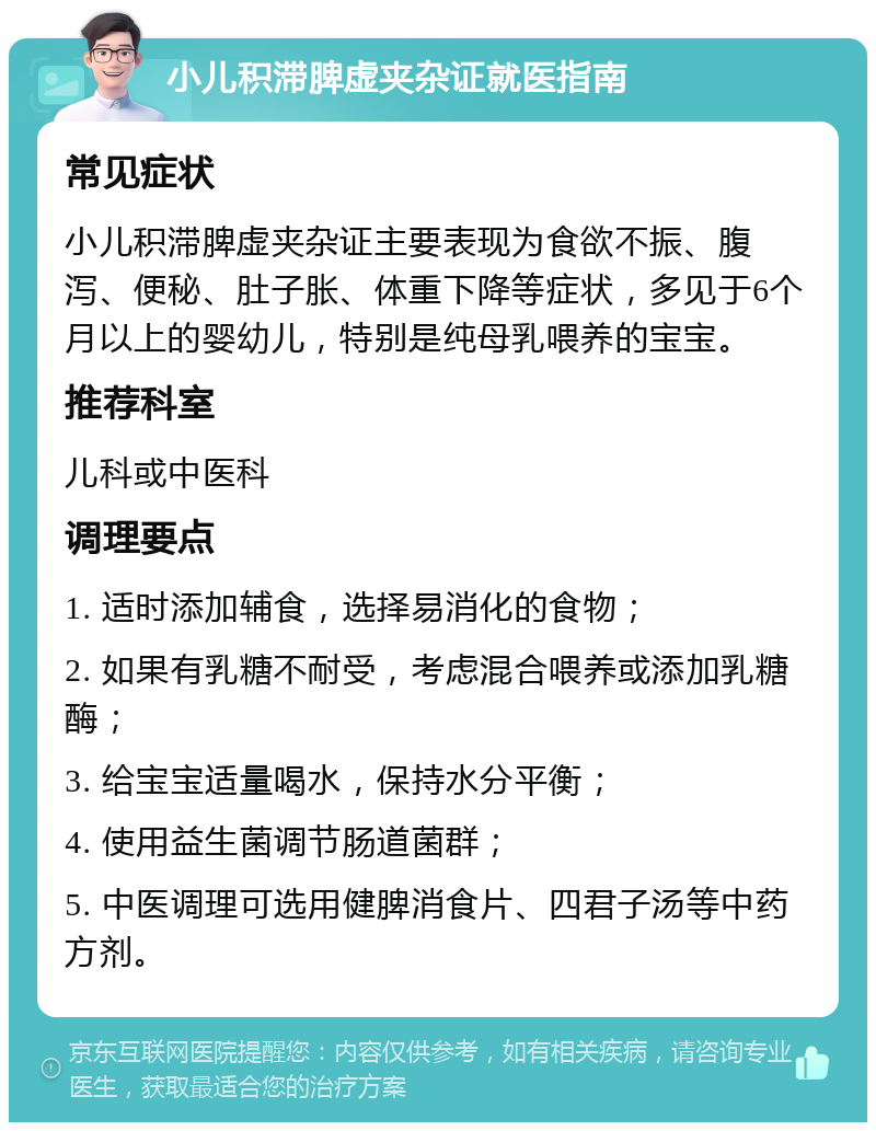 小儿积滞脾虚夹杂证就医指南 常见症状 小儿积滞脾虚夹杂证主要表现为食欲不振、腹泻、便秘、肚子胀、体重下降等症状，多见于6个月以上的婴幼儿，特别是纯母乳喂养的宝宝。 推荐科室 儿科或中医科 调理要点 1. 适时添加辅食，选择易消化的食物； 2. 如果有乳糖不耐受，考虑混合喂养或添加乳糖酶； 3. 给宝宝适量喝水，保持水分平衡； 4. 使用益生菌调节肠道菌群； 5. 中医调理可选用健脾消食片、四君子汤等中药方剂。