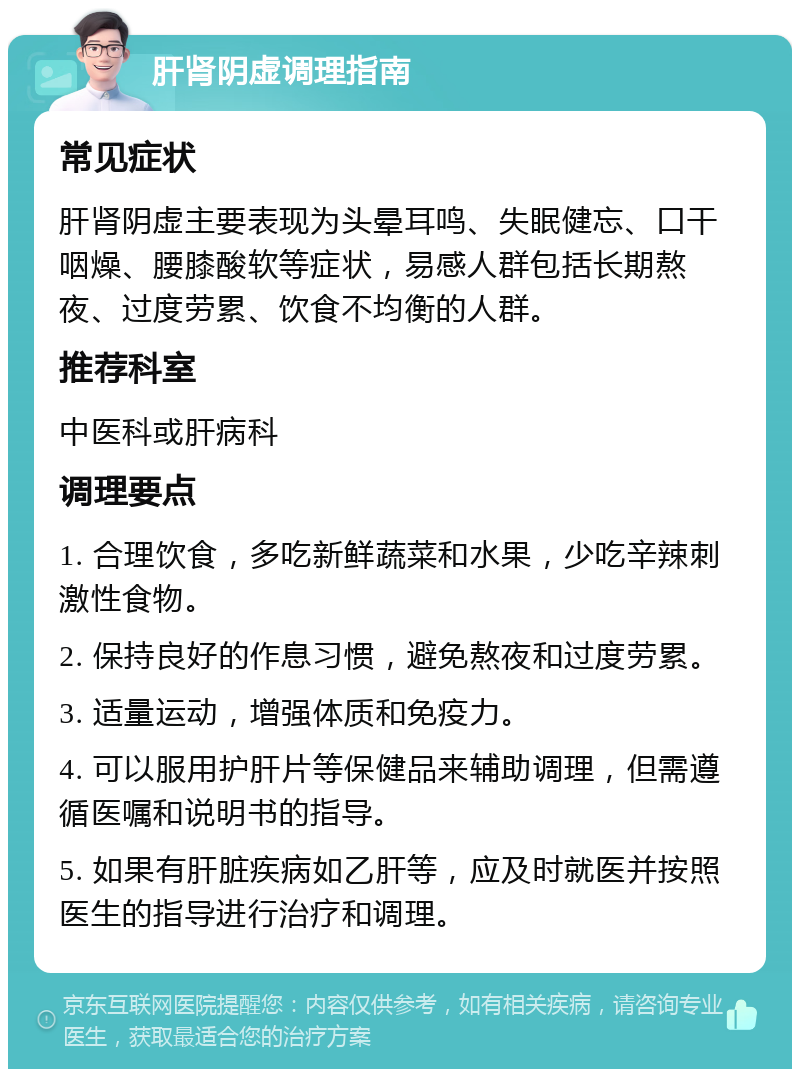 肝肾阴虚调理指南 常见症状 肝肾阴虚主要表现为头晕耳鸣、失眠健忘、口干咽燥、腰膝酸软等症状，易感人群包括长期熬夜、过度劳累、饮食不均衡的人群。 推荐科室 中医科或肝病科 调理要点 1. 合理饮食，多吃新鲜蔬菜和水果，少吃辛辣刺激性食物。 2. 保持良好的作息习惯，避免熬夜和过度劳累。 3. 适量运动，增强体质和免疫力。 4. 可以服用护肝片等保健品来辅助调理，但需遵循医嘱和说明书的指导。 5. 如果有肝脏疾病如乙肝等，应及时就医并按照医生的指导进行治疗和调理。