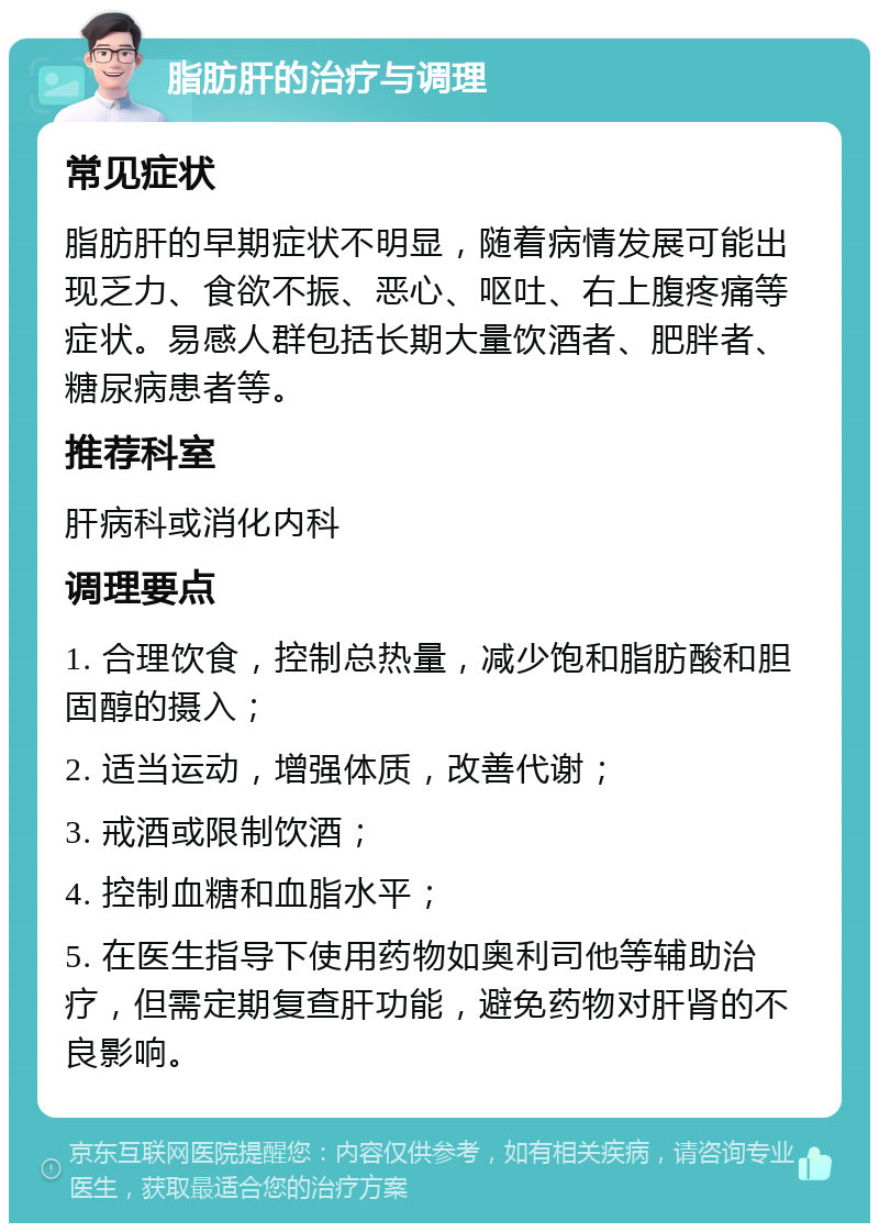 脂肪肝的治疗与调理 常见症状 脂肪肝的早期症状不明显，随着病情发展可能出现乏力、食欲不振、恶心、呕吐、右上腹疼痛等症状。易感人群包括长期大量饮酒者、肥胖者、糖尿病患者等。 推荐科室 肝病科或消化内科 调理要点 1. 合理饮食，控制总热量，减少饱和脂肪酸和胆固醇的摄入； 2. 适当运动，增强体质，改善代谢； 3. 戒酒或限制饮酒； 4. 控制血糖和血脂水平； 5. 在医生指导下使用药物如奥利司他等辅助治疗，但需定期复查肝功能，避免药物对肝肾的不良影响。