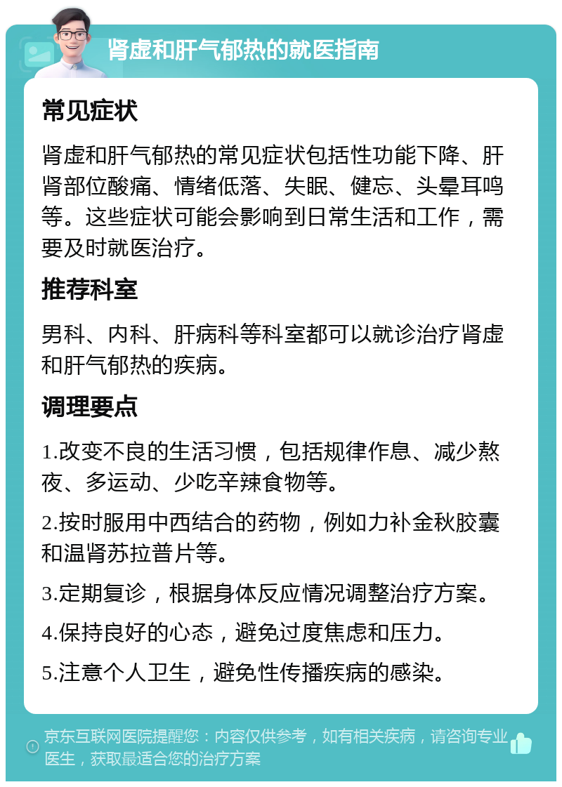 肾虚和肝气郁热的就医指南 常见症状 肾虚和肝气郁热的常见症状包括性功能下降、肝肾部位酸痛、情绪低落、失眠、健忘、头晕耳鸣等。这些症状可能会影响到日常生活和工作，需要及时就医治疗。 推荐科室 男科、内科、肝病科等科室都可以就诊治疗肾虚和肝气郁热的疾病。 调理要点 1.改变不良的生活习惯，包括规律作息、减少熬夜、多运动、少吃辛辣食物等。 2.按时服用中西结合的药物，例如力补金秋胶囊和温肾苏拉普片等。 3.定期复诊，根据身体反应情况调整治疗方案。 4.保持良好的心态，避免过度焦虑和压力。 5.注意个人卫生，避免性传播疾病的感染。