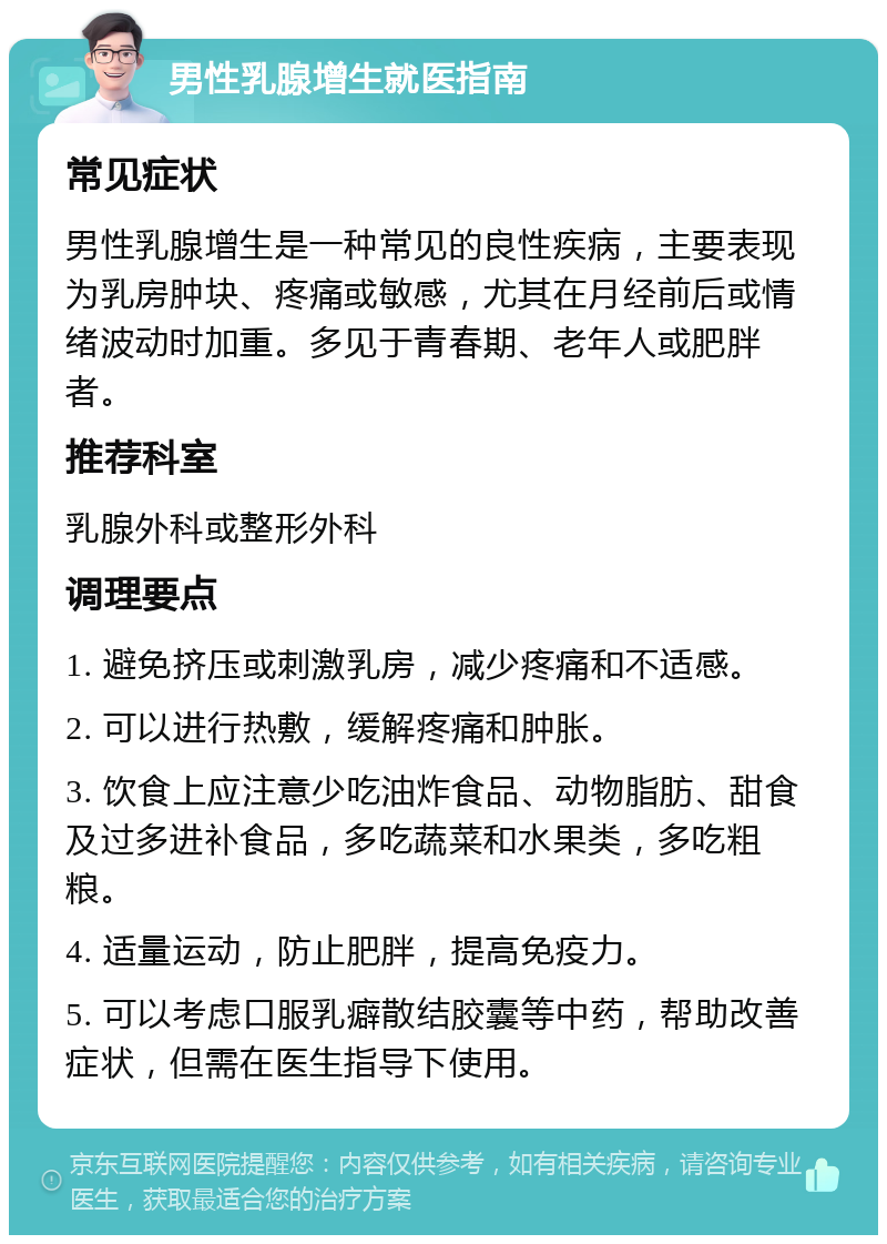 男性乳腺增生就医指南 常见症状 男性乳腺增生是一种常见的良性疾病，主要表现为乳房肿块、疼痛或敏感，尤其在月经前后或情绪波动时加重。多见于青春期、老年人或肥胖者。 推荐科室 乳腺外科或整形外科 调理要点 1. 避免挤压或刺激乳房，减少疼痛和不适感。 2. 可以进行热敷，缓解疼痛和肿胀。 3. 饮食上应注意少吃油炸食品、动物脂肪、甜食及过多进补食品，多吃蔬菜和水果类，多吃粗粮。 4. 适量运动，防止肥胖，提高免疫力。 5. 可以考虑口服乳癖散结胶囊等中药，帮助改善症状，但需在医生指导下使用。