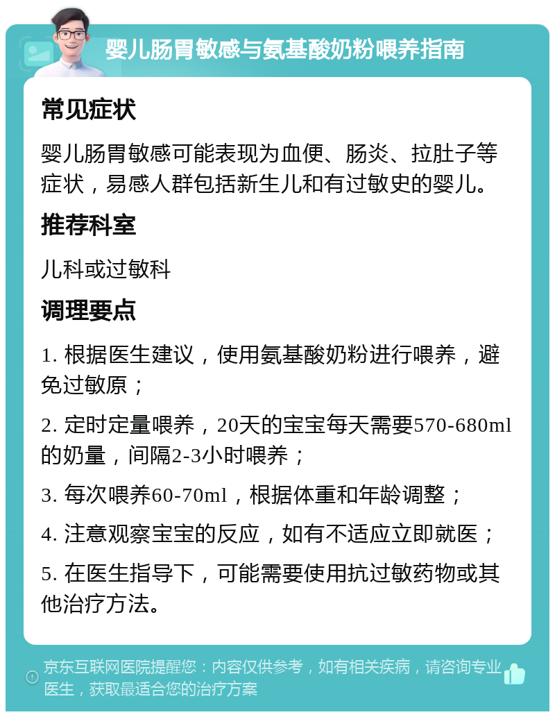 婴儿肠胃敏感与氨基酸奶粉喂养指南 常见症状 婴儿肠胃敏感可能表现为血便、肠炎、拉肚子等症状，易感人群包括新生儿和有过敏史的婴儿。 推荐科室 儿科或过敏科 调理要点 1. 根据医生建议，使用氨基酸奶粉进行喂养，避免过敏原； 2. 定时定量喂养，20天的宝宝每天需要570-680ml的奶量，间隔2-3小时喂养； 3. 每次喂养60-70ml，根据体重和年龄调整； 4. 注意观察宝宝的反应，如有不适应立即就医； 5. 在医生指导下，可能需要使用抗过敏药物或其他治疗方法。