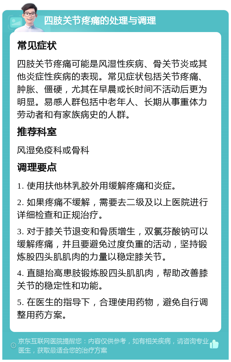 四肢关节疼痛的处理与调理 常见症状 四肢关节疼痛可能是风湿性疾病、骨关节炎或其他炎症性疾病的表现。常见症状包括关节疼痛、肿胀、僵硬，尤其在早晨或长时间不活动后更为明显。易感人群包括中老年人、长期从事重体力劳动者和有家族病史的人群。 推荐科室 风湿免疫科或骨科 调理要点 1. 使用扶他林乳胶外用缓解疼痛和炎症。 2. 如果疼痛不缓解，需要去二级及以上医院进行详细检查和正规治疗。 3. 对于膝关节退变和骨质增生，双氯芬酸钠可以缓解疼痛，并且要避免过度负重的活动，坚持锻炼股四头肌肌肉的力量以稳定膝关节。 4. 直腿抬高患肢锻炼股四头肌肌肉，帮助改善膝关节的稳定性和功能。 5. 在医生的指导下，合理使用药物，避免自行调整用药方案。