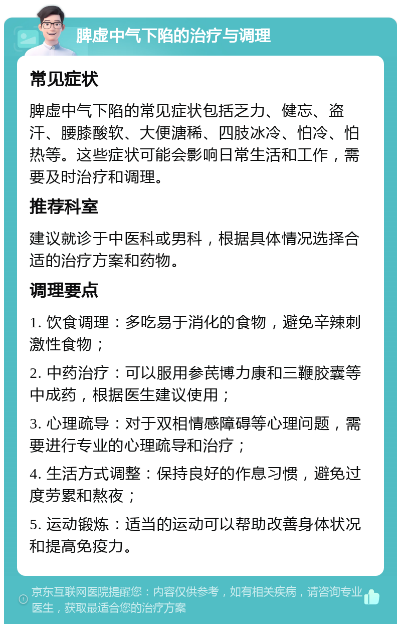 脾虚中气下陷的治疗与调理 常见症状 脾虚中气下陷的常见症状包括乏力、健忘、盗汗、腰膝酸软、大便溏稀、四肢冰冷、怕冷、怕热等。这些症状可能会影响日常生活和工作，需要及时治疗和调理。 推荐科室 建议就诊于中医科或男科，根据具体情况选择合适的治疗方案和药物。 调理要点 1. 饮食调理：多吃易于消化的食物，避免辛辣刺激性食物； 2. 中药治疗：可以服用参芪博力康和三鞭胶囊等中成药，根据医生建议使用； 3. 心理疏导：对于双相情感障碍等心理问题，需要进行专业的心理疏导和治疗； 4. 生活方式调整：保持良好的作息习惯，避免过度劳累和熬夜； 5. 运动锻炼：适当的运动可以帮助改善身体状况和提高免疫力。