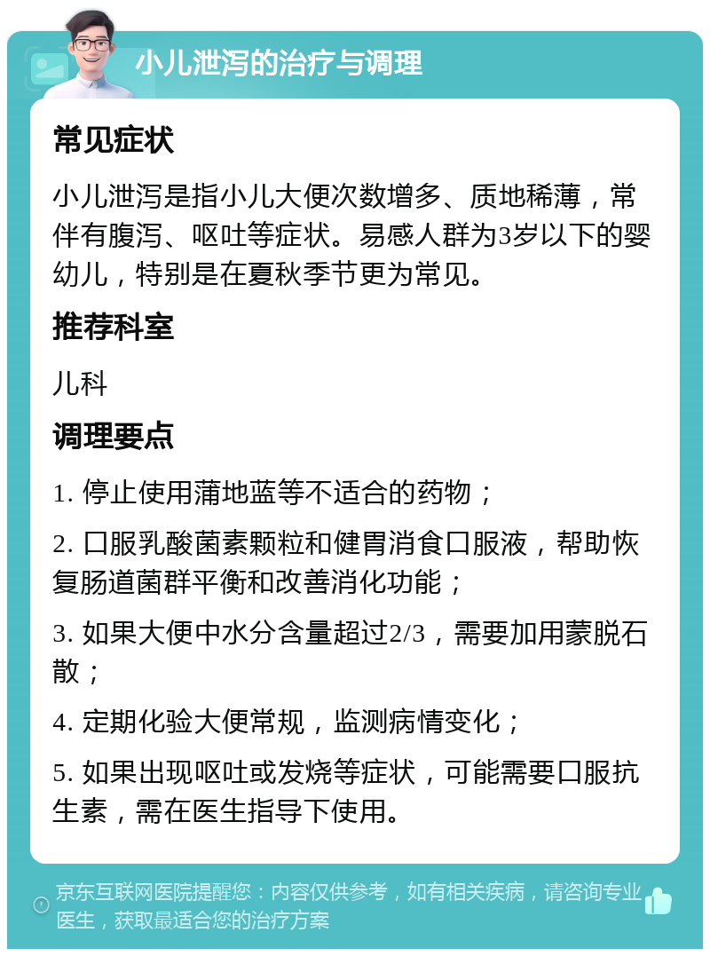 小儿泄泻的治疗与调理 常见症状 小儿泄泻是指小儿大便次数增多、质地稀薄，常伴有腹泻、呕吐等症状。易感人群为3岁以下的婴幼儿，特别是在夏秋季节更为常见。 推荐科室 儿科 调理要点 1. 停止使用蒲地蓝等不适合的药物； 2. 口服乳酸菌素颗粒和健胃消食口服液，帮助恢复肠道菌群平衡和改善消化功能； 3. 如果大便中水分含量超过2/3，需要加用蒙脱石散； 4. 定期化验大便常规，监测病情变化； 5. 如果出现呕吐或发烧等症状，可能需要口服抗生素，需在医生指导下使用。