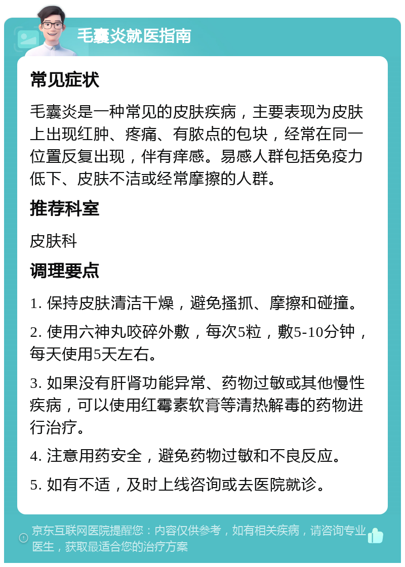 毛囊炎就医指南 常见症状 毛囊炎是一种常见的皮肤疾病，主要表现为皮肤上出现红肿、疼痛、有脓点的包块，经常在同一位置反复出现，伴有痒感。易感人群包括免疫力低下、皮肤不洁或经常摩擦的人群。 推荐科室 皮肤科 调理要点 1. 保持皮肤清洁干燥，避免搔抓、摩擦和碰撞。 2. 使用六神丸咬碎外敷，每次5粒，敷5-10分钟，每天使用5天左右。 3. 如果没有肝肾功能异常、药物过敏或其他慢性疾病，可以使用红霉素软膏等清热解毒的药物进行治疗。 4. 注意用药安全，避免药物过敏和不良反应。 5. 如有不适，及时上线咨询或去医院就诊。