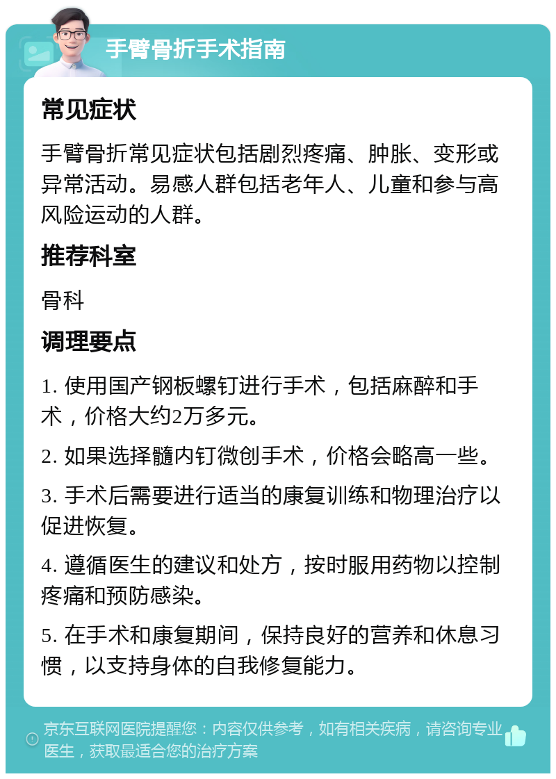 手臂骨折手术指南 常见症状 手臂骨折常见症状包括剧烈疼痛、肿胀、变形或异常活动。易感人群包括老年人、儿童和参与高风险运动的人群。 推荐科室 骨科 调理要点 1. 使用国产钢板螺钉进行手术，包括麻醉和手术，价格大约2万多元。 2. 如果选择髓内钉微创手术，价格会略高一些。 3. 手术后需要进行适当的康复训练和物理治疗以促进恢复。 4. 遵循医生的建议和处方，按时服用药物以控制疼痛和预防感染。 5. 在手术和康复期间，保持良好的营养和休息习惯，以支持身体的自我修复能力。