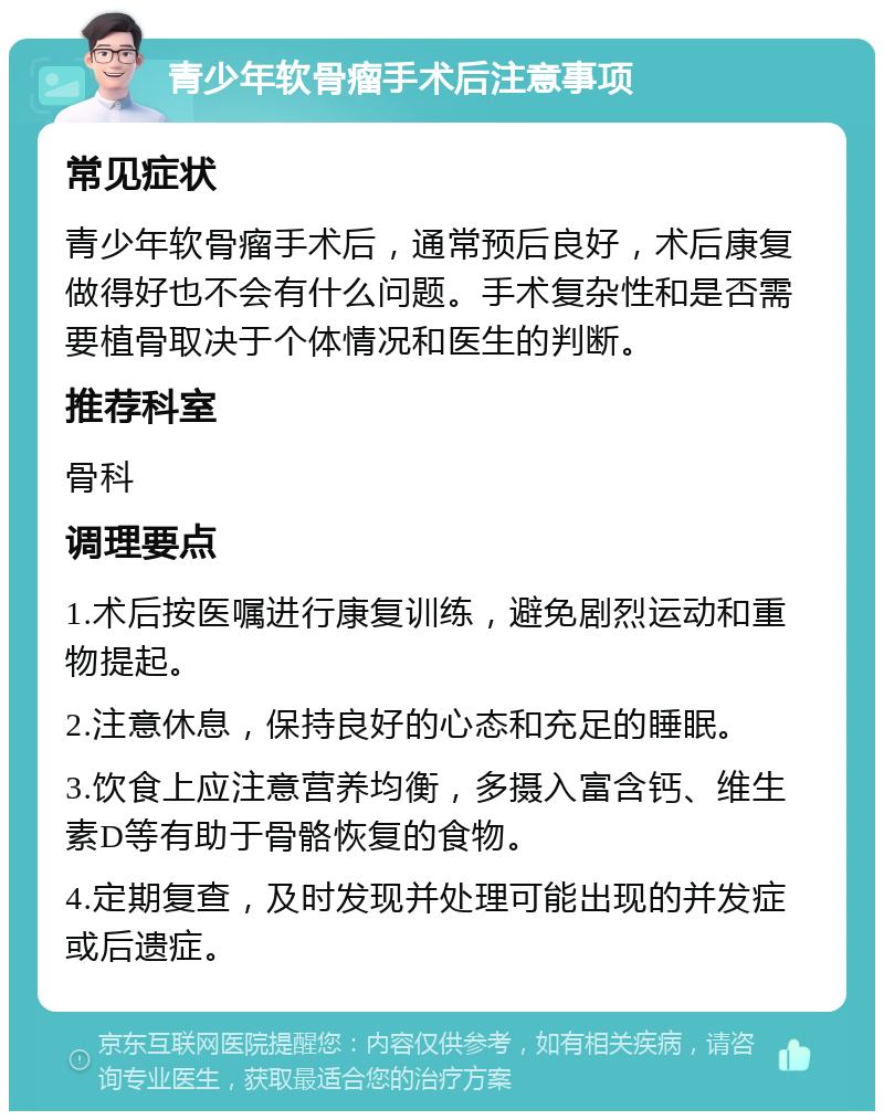 青少年软骨瘤手术后注意事项 常见症状 青少年软骨瘤手术后，通常预后良好，术后康复做得好也不会有什么问题。手术复杂性和是否需要植骨取决于个体情况和医生的判断。 推荐科室 骨科 调理要点 1.术后按医嘱进行康复训练，避免剧烈运动和重物提起。 2.注意休息，保持良好的心态和充足的睡眠。 3.饮食上应注意营养均衡，多摄入富含钙、维生素D等有助于骨骼恢复的食物。 4.定期复查，及时发现并处理可能出现的并发症或后遗症。