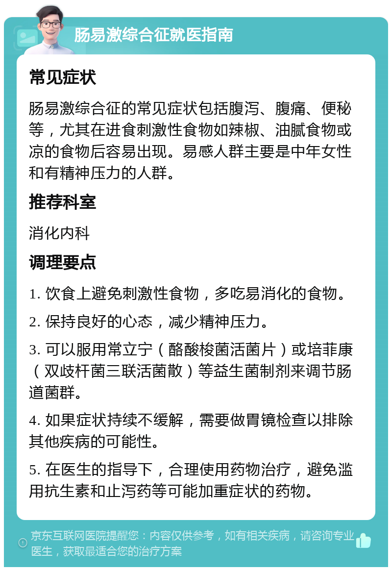 肠易激综合征就医指南 常见症状 肠易激综合征的常见症状包括腹泻、腹痛、便秘等，尤其在进食刺激性食物如辣椒、油腻食物或凉的食物后容易出现。易感人群主要是中年女性和有精神压力的人群。 推荐科室 消化内科 调理要点 1. 饮食上避免刺激性食物，多吃易消化的食物。 2. 保持良好的心态，减少精神压力。 3. 可以服用常立宁（酪酸梭菌活菌片）或培菲康（双歧杆菌三联活菌散）等益生菌制剂来调节肠道菌群。 4. 如果症状持续不缓解，需要做胃镜检查以排除其他疾病的可能性。 5. 在医生的指导下，合理使用药物治疗，避免滥用抗生素和止泻药等可能加重症状的药物。