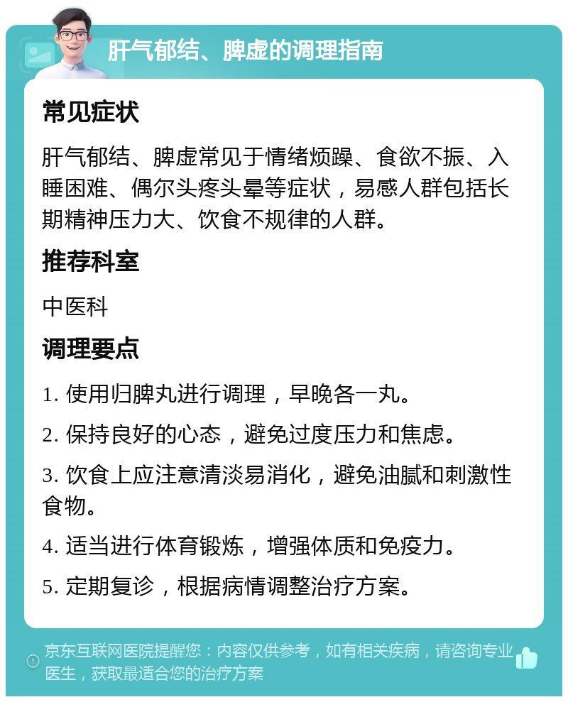 肝气郁结、脾虚的调理指南 常见症状 肝气郁结、脾虚常见于情绪烦躁、食欲不振、入睡困难、偶尔头疼头晕等症状，易感人群包括长期精神压力大、饮食不规律的人群。 推荐科室 中医科 调理要点 1. 使用归脾丸进行调理，早晚各一丸。 2. 保持良好的心态，避免过度压力和焦虑。 3. 饮食上应注意清淡易消化，避免油腻和刺激性食物。 4. 适当进行体育锻炼，增强体质和免疫力。 5. 定期复诊，根据病情调整治疗方案。