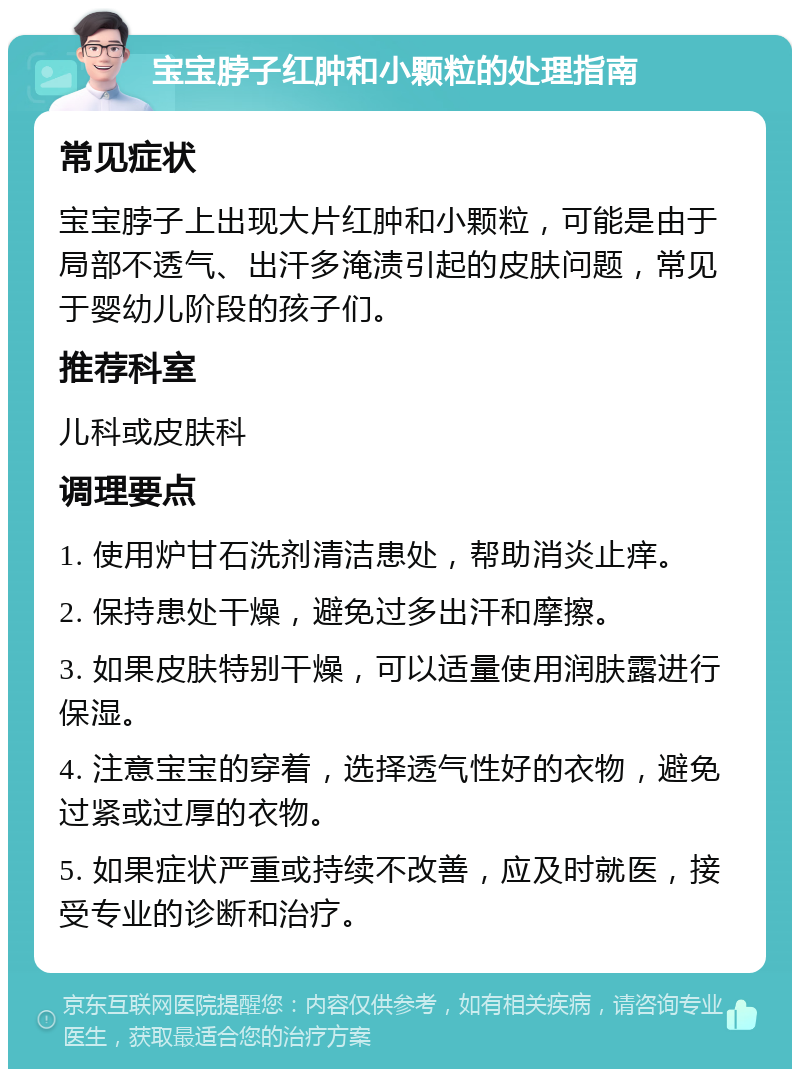 宝宝脖子红肿和小颗粒的处理指南 常见症状 宝宝脖子上出现大片红肿和小颗粒，可能是由于局部不透气、出汗多淹渍引起的皮肤问题，常见于婴幼儿阶段的孩子们。 推荐科室 儿科或皮肤科 调理要点 1. 使用炉甘石洗剂清洁患处，帮助消炎止痒。 2. 保持患处干燥，避免过多出汗和摩擦。 3. 如果皮肤特别干燥，可以适量使用润肤露进行保湿。 4. 注意宝宝的穿着，选择透气性好的衣物，避免过紧或过厚的衣物。 5. 如果症状严重或持续不改善，应及时就医，接受专业的诊断和治疗。