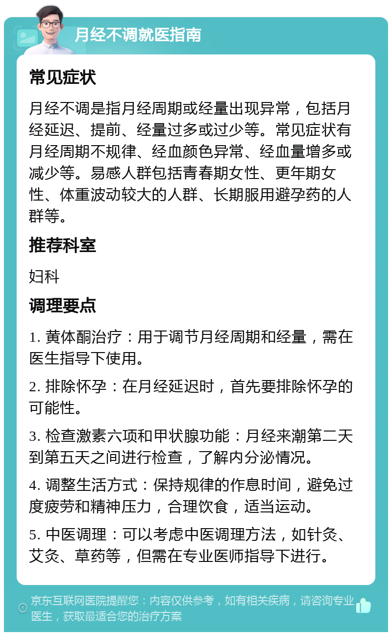 月经不调就医指南 常见症状 月经不调是指月经周期或经量出现异常，包括月经延迟、提前、经量过多或过少等。常见症状有月经周期不规律、经血颜色异常、经血量增多或减少等。易感人群包括青春期女性、更年期女性、体重波动较大的人群、长期服用避孕药的人群等。 推荐科室 妇科 调理要点 1. 黄体酮治疗：用于调节月经周期和经量，需在医生指导下使用。 2. 排除怀孕：在月经延迟时，首先要排除怀孕的可能性。 3. 检查激素六项和甲状腺功能：月经来潮第二天到第五天之间进行检查，了解内分泌情况。 4. 调整生活方式：保持规律的作息时间，避免过度疲劳和精神压力，合理饮食，适当运动。 5. 中医调理：可以考虑中医调理方法，如针灸、艾灸、草药等，但需在专业医师指导下进行。