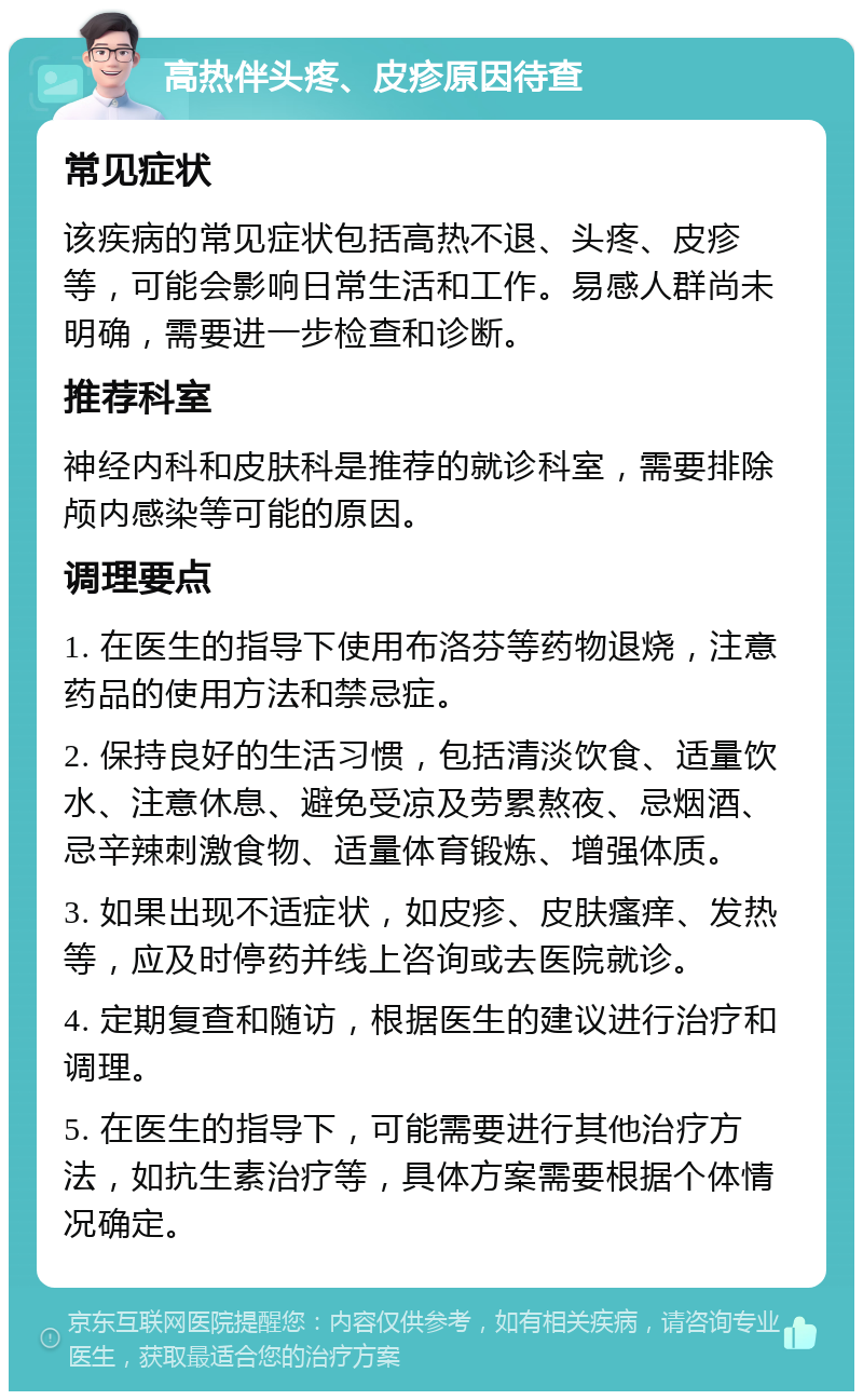 高热伴头疼、皮疹原因待查 常见症状 该疾病的常见症状包括高热不退、头疼、皮疹等，可能会影响日常生活和工作。易感人群尚未明确，需要进一步检查和诊断。 推荐科室 神经内科和皮肤科是推荐的就诊科室，需要排除颅内感染等可能的原因。 调理要点 1. 在医生的指导下使用布洛芬等药物退烧，注意药品的使用方法和禁忌症。 2. 保持良好的生活习惯，包括清淡饮食、适量饮水、注意休息、避免受凉及劳累熬夜、忌烟酒、忌辛辣刺激食物、适量体育锻炼、增强体质。 3. 如果出现不适症状，如皮疹、皮肤瘙痒、发热等，应及时停药并线上咨询或去医院就诊。 4. 定期复查和随访，根据医生的建议进行治疗和调理。 5. 在医生的指导下，可能需要进行其他治疗方法，如抗生素治疗等，具体方案需要根据个体情况确定。