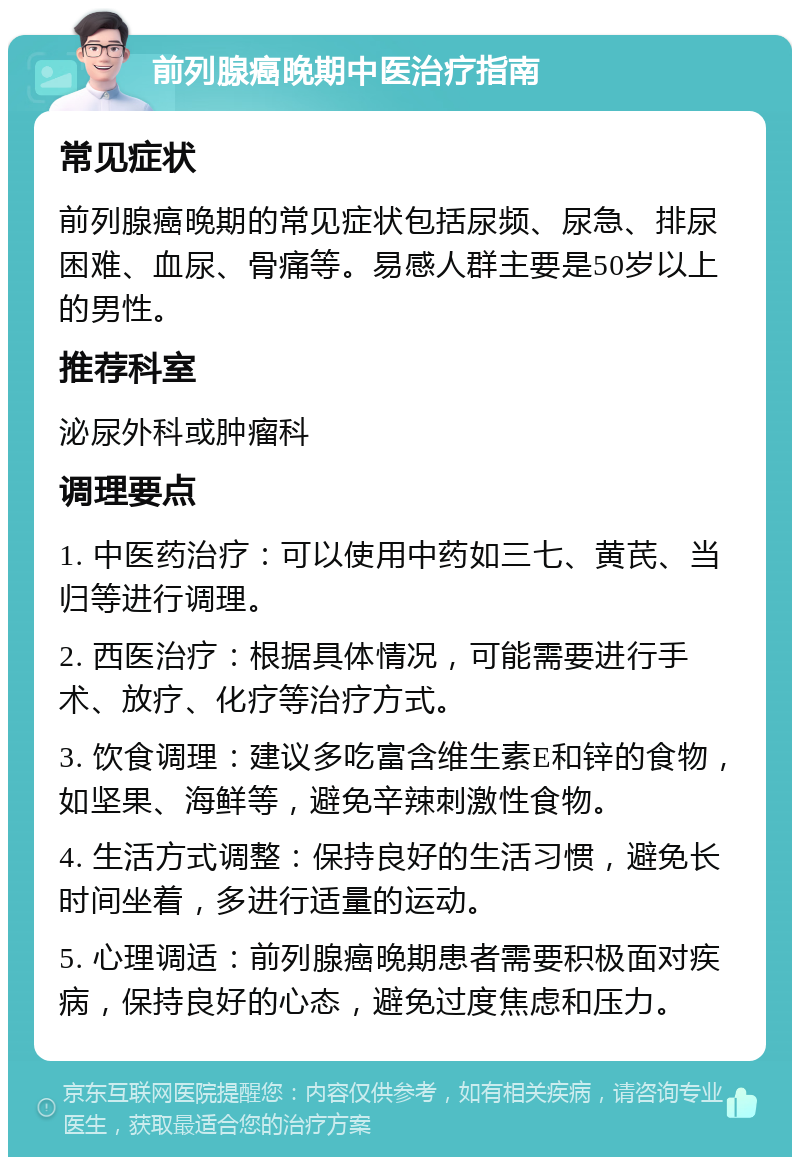 前列腺癌晚期中医治疗指南 常见症状 前列腺癌晚期的常见症状包括尿频、尿急、排尿困难、血尿、骨痛等。易感人群主要是50岁以上的男性。 推荐科室 泌尿外科或肿瘤科 调理要点 1. 中医药治疗：可以使用中药如三七、黄芪、当归等进行调理。 2. 西医治疗：根据具体情况，可能需要进行手术、放疗、化疗等治疗方式。 3. 饮食调理：建议多吃富含维生素E和锌的食物，如坚果、海鲜等，避免辛辣刺激性食物。 4. 生活方式调整：保持良好的生活习惯，避免长时间坐着，多进行适量的运动。 5. 心理调适：前列腺癌晚期患者需要积极面对疾病，保持良好的心态，避免过度焦虑和压力。