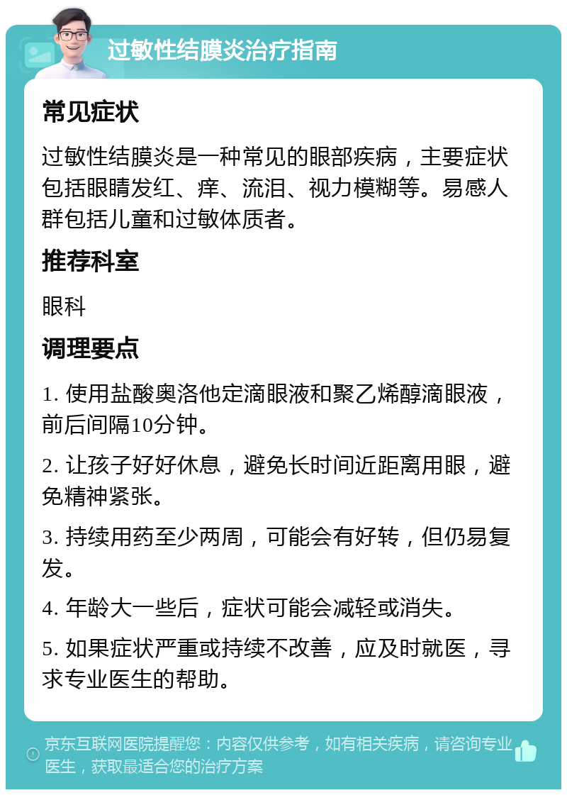 过敏性结膜炎治疗指南 常见症状 过敏性结膜炎是一种常见的眼部疾病，主要症状包括眼睛发红、痒、流泪、视力模糊等。易感人群包括儿童和过敏体质者。 推荐科室 眼科 调理要点 1. 使用盐酸奥洛他定滴眼液和聚乙烯醇滴眼液，前后间隔10分钟。 2. 让孩子好好休息，避免长时间近距离用眼，避免精神紧张。 3. 持续用药至少两周，可能会有好转，但仍易复发。 4. 年龄大一些后，症状可能会减轻或消失。 5. 如果症状严重或持续不改善，应及时就医，寻求专业医生的帮助。