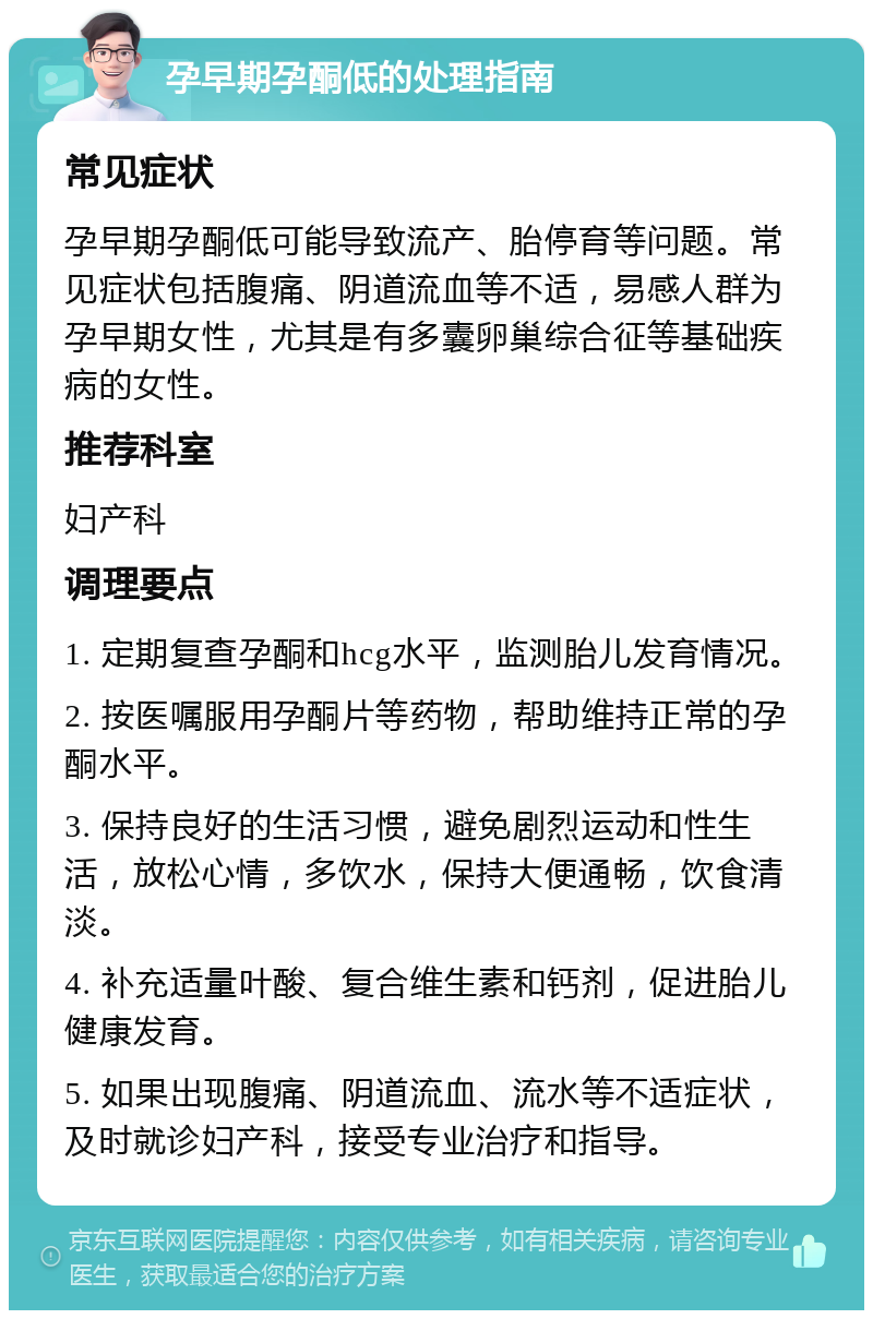 孕早期孕酮低的处理指南 常见症状 孕早期孕酮低可能导致流产、胎停育等问题。常见症状包括腹痛、阴道流血等不适，易感人群为孕早期女性，尤其是有多囊卵巢综合征等基础疾病的女性。 推荐科室 妇产科 调理要点 1. 定期复查孕酮和hcg水平，监测胎儿发育情况。 2. 按医嘱服用孕酮片等药物，帮助维持正常的孕酮水平。 3. 保持良好的生活习惯，避免剧烈运动和性生活，放松心情，多饮水，保持大便通畅，饮食清淡。 4. 补充适量叶酸、复合维生素和钙剂，促进胎儿健康发育。 5. 如果出现腹痛、阴道流血、流水等不适症状，及时就诊妇产科，接受专业治疗和指导。