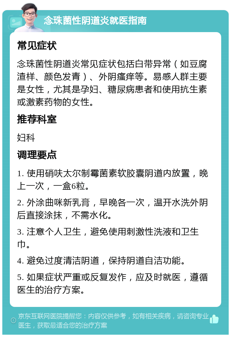 念珠菌性阴道炎就医指南 常见症状 念珠菌性阴道炎常见症状包括白带异常（如豆腐渣样、颜色发青）、外阴瘙痒等。易感人群主要是女性，尤其是孕妇、糖尿病患者和使用抗生素或激素药物的女性。 推荐科室 妇科 调理要点 1. 使用硝呋太尔制霉菌素软胶囊阴道内放置，晚上一次，一盒6粒。 2. 外涂曲咪新乳膏，早晚各一次，温开水洗外阴后直接涂抹，不需水化。 3. 注意个人卫生，避免使用刺激性洗液和卫生巾。 4. 避免过度清洁阴道，保持阴道自洁功能。 5. 如果症状严重或反复发作，应及时就医，遵循医生的治疗方案。