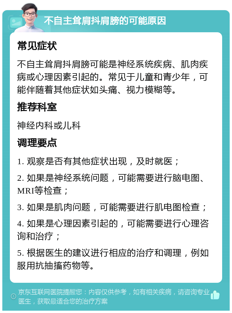 不自主耸肩抖肩膀的可能原因 常见症状 不自主耸肩抖肩膀可能是神经系统疾病、肌肉疾病或心理因素引起的。常见于儿童和青少年，可能伴随着其他症状如头痛、视力模糊等。 推荐科室 神经内科或儿科 调理要点 1. 观察是否有其他症状出现，及时就医； 2. 如果是神经系统问题，可能需要进行脑电图、MRI等检查； 3. 如果是肌肉问题，可能需要进行肌电图检查； 4. 如果是心理因素引起的，可能需要进行心理咨询和治疗； 5. 根据医生的建议进行相应的治疗和调理，例如服用抗抽搐药物等。