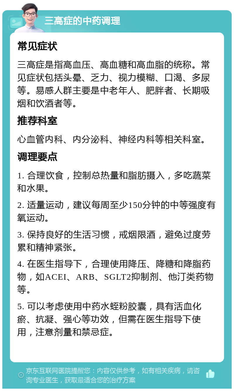 三高症的中药调理 常见症状 三高症是指高血压、高血糖和高血脂的统称。常见症状包括头晕、乏力、视力模糊、口渴、多尿等。易感人群主要是中老年人、肥胖者、长期吸烟和饮酒者等。 推荐科室 心血管内科、内分泌科、神经内科等相关科室。 调理要点 1. 合理饮食，控制总热量和脂肪摄入，多吃蔬菜和水果。 2. 适量运动，建议每周至少150分钟的中等强度有氧运动。 3. 保持良好的生活习惯，戒烟限酒，避免过度劳累和精神紧张。 4. 在医生指导下，合理使用降压、降糖和降脂药物，如ACEI、ARB、SGLT2抑制剂、他汀类药物等。 5. 可以考虑使用中药水蛭粉胶囊，具有活血化瘀、抗凝、强心等功效，但需在医生指导下使用，注意剂量和禁忌症。