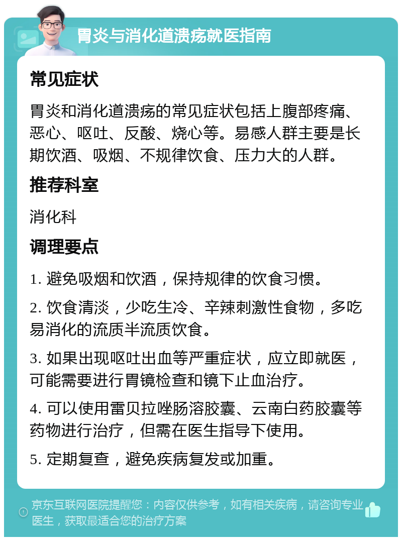 胃炎与消化道溃疡就医指南 常见症状 胃炎和消化道溃疡的常见症状包括上腹部疼痛、恶心、呕吐、反酸、烧心等。易感人群主要是长期饮酒、吸烟、不规律饮食、压力大的人群。 推荐科室 消化科 调理要点 1. 避免吸烟和饮酒，保持规律的饮食习惯。 2. 饮食清淡，少吃生冷、辛辣刺激性食物，多吃易消化的流质半流质饮食。 3. 如果出现呕吐出血等严重症状，应立即就医，可能需要进行胃镜检查和镜下止血治疗。 4. 可以使用雷贝拉唑肠溶胶囊、云南白药胶囊等药物进行治疗，但需在医生指导下使用。 5. 定期复查，避免疾病复发或加重。