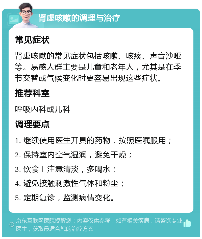 肾虚咳嗽的调理与治疗 常见症状 肾虚咳嗽的常见症状包括咳嗽、咳痰、声音沙哑等。易感人群主要是儿童和老年人，尤其是在季节交替或气候变化时更容易出现这些症状。 推荐科室 呼吸内科或儿科 调理要点 1. 继续使用医生开具的药物，按照医嘱服用； 2. 保持室内空气湿润，避免干燥； 3. 饮食上注意清淡，多喝水； 4. 避免接触刺激性气体和粉尘； 5. 定期复诊，监测病情变化。