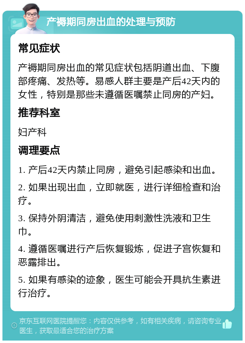 产褥期同房出血的处理与预防 常见症状 产褥期同房出血的常见症状包括阴道出血、下腹部疼痛、发热等。易感人群主要是产后42天内的女性，特别是那些未遵循医嘱禁止同房的产妇。 推荐科室 妇产科 调理要点 1. 产后42天内禁止同房，避免引起感染和出血。 2. 如果出现出血，立即就医，进行详细检查和治疗。 3. 保持外阴清洁，避免使用刺激性洗液和卫生巾。 4. 遵循医嘱进行产后恢复锻炼，促进子宫恢复和恶露排出。 5. 如果有感染的迹象，医生可能会开具抗生素进行治疗。