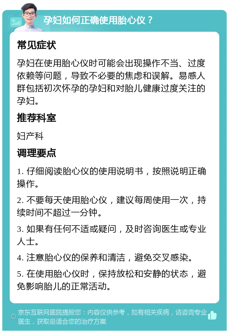 孕妇如何正确使用胎心仪？ 常见症状 孕妇在使用胎心仪时可能会出现操作不当、过度依赖等问题，导致不必要的焦虑和误解。易感人群包括初次怀孕的孕妇和对胎儿健康过度关注的孕妇。 推荐科室 妇产科 调理要点 1. 仔细阅读胎心仪的使用说明书，按照说明正确操作。 2. 不要每天使用胎心仪，建议每周使用一次，持续时间不超过一分钟。 3. 如果有任何不适或疑问，及时咨询医生或专业人士。 4. 注意胎心仪的保养和清洁，避免交叉感染。 5. 在使用胎心仪时，保持放松和安静的状态，避免影响胎儿的正常活动。